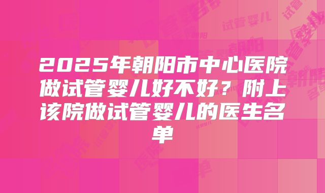 2025年朝阳市中心医院做试管婴儿好不好?附上该院做试管婴儿的医生名单