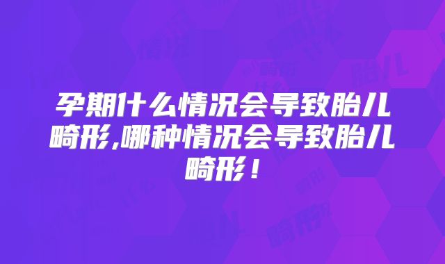 孕期什么情况会导致胎儿畸形,哪种情况会导致胎儿畸形!