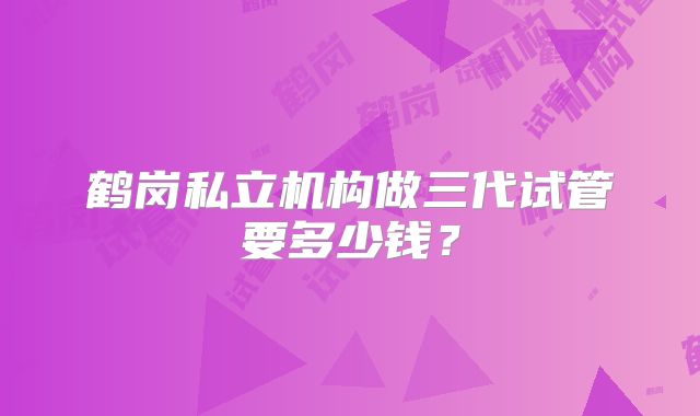 鹤岗私立机构做三代试管要多少钱？