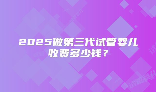 2025做第三代试管婴儿收费多少钱?