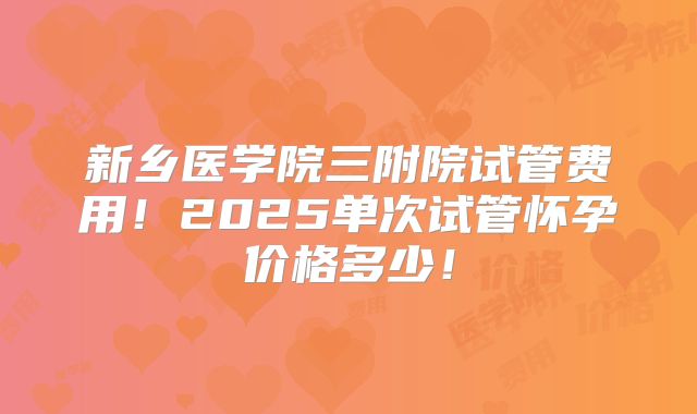 新乡医学院三附院试管费用!2025单次试管怀孕价格多少!