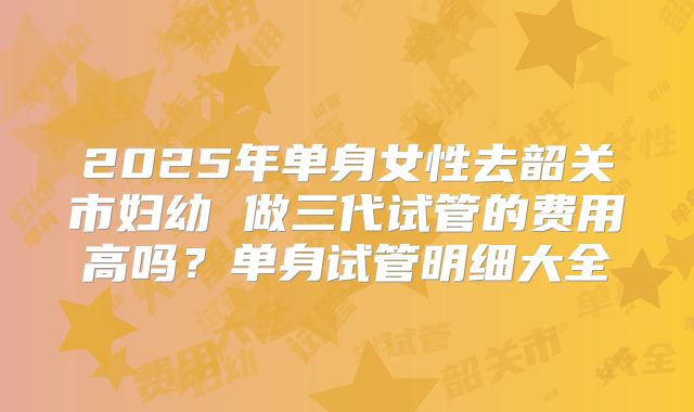 2025年单身女性去韶关市妇幼 做三代试管的费用高吗？单身试管明细大全