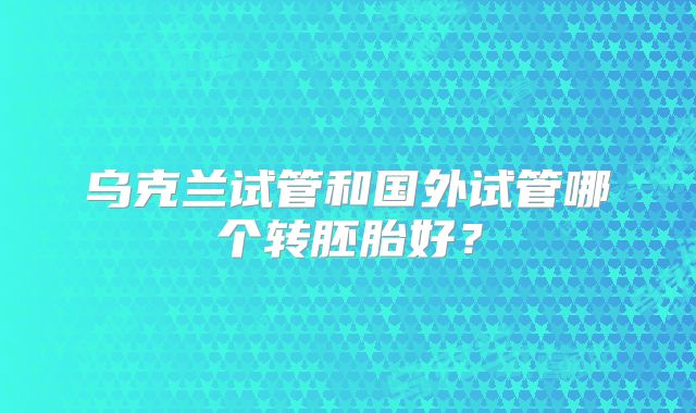 乌克兰试管和国外试管哪个转胚胎好？