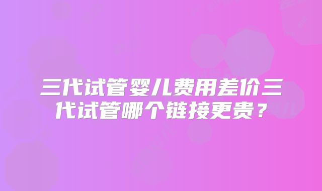三代试管婴儿费用差价三代试管哪个链接更贵？