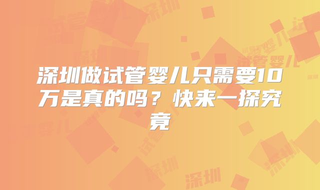 深圳做试管婴儿只需要10万是真的吗?快来一探究竟