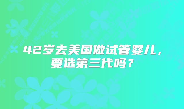 42岁去美国做试管婴儿,要选第三代吗?