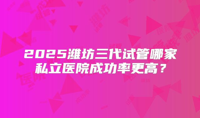 2025潍坊三代试管哪家私立医院成功率更高？