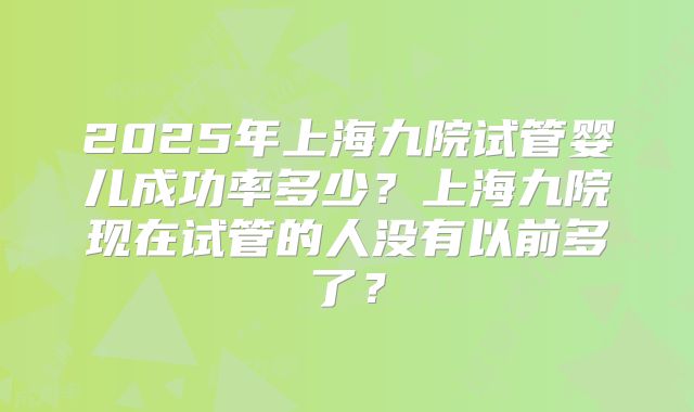 2025年上海九院试管婴儿成功率多少?上海九院现在试管的人没有以前多了?