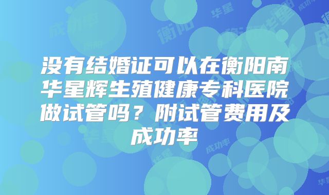 没有结婚证可以在衡阳南华星辉生殖健康专科医院做试管吗？附试管费用及成功率