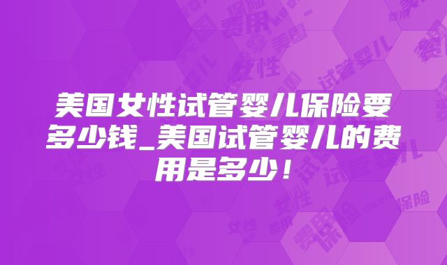 美国女性试管婴儿保险要多少钱_美国试管婴儿的费用是多少！