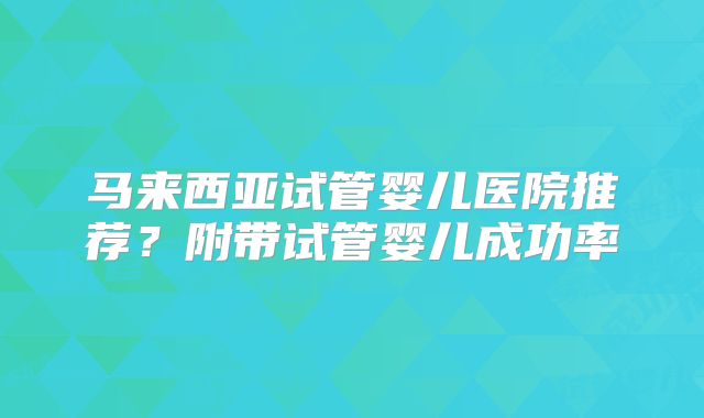 马来西亚试管婴儿医院推荐？附带试管婴儿成功率