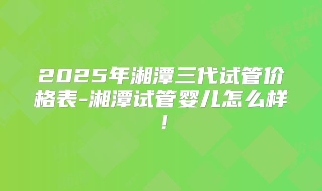 2025年湘潭三代试管价格表-湘潭试管婴儿怎么样!