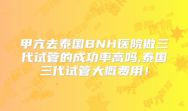 甲亢去泰国BNH医院做三代试管的成功率高吗,泰国三代试管大概费用!