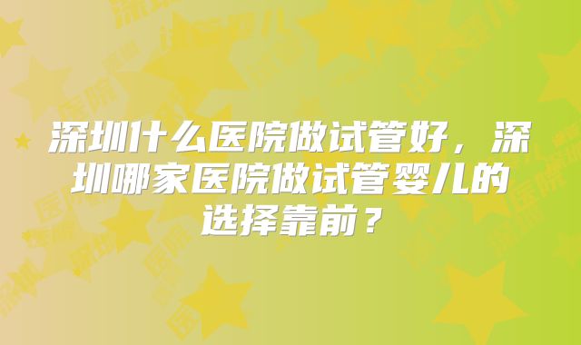 深圳什么医院做试管好，深圳哪家医院做试管婴儿的选择靠前？