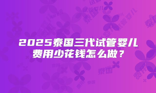 2025泰国三代试管婴儿费用少花钱怎么做？