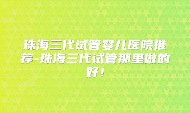 珠海三代试管婴儿医院推荐-珠海三代试管那里做的好！