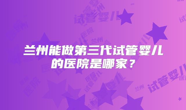 兰州能做第三代试管婴儿的医院是哪家？