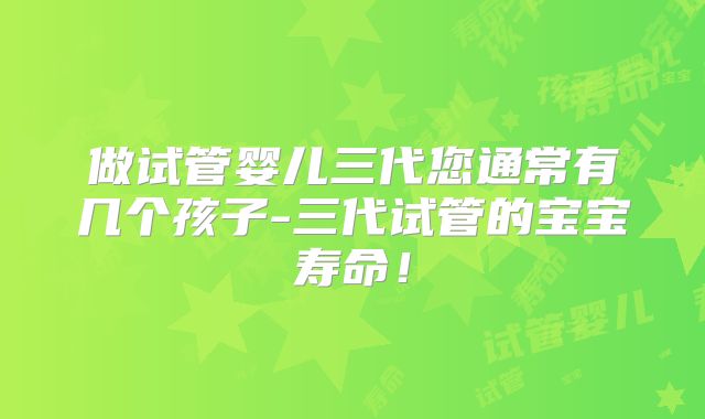 做试管婴儿三代您通常有几个孩子-三代试管的宝宝寿命！