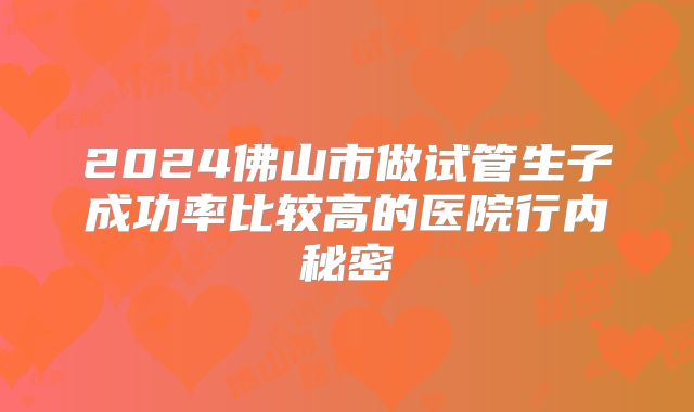 2024佛山市做试管生子成功率比较高的医院行内秘密