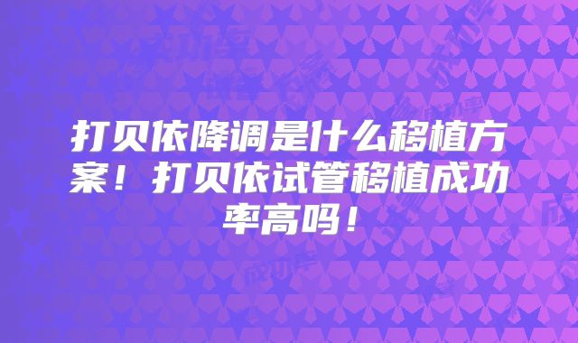 打贝依降调是什么移植方案！打贝依试管移植成功率高吗！