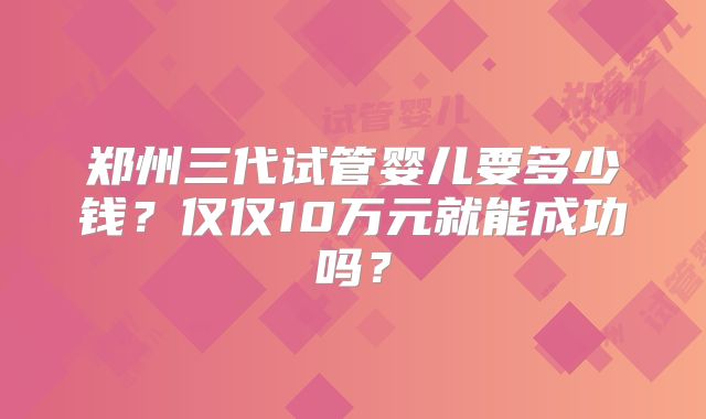 郑州三代试管婴儿要多少钱？仅仅10万元就能成功吗？