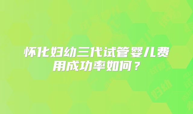 怀化妇幼三代试管婴儿费用成功率如何？