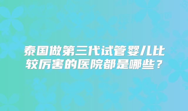 泰国做第三代试管婴儿比较厉害的医院都是哪些？