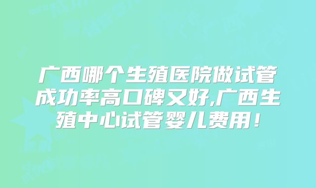 广西哪个生殖医院做试管成功率高口碑又好,广西生殖中心试管婴儿费用！