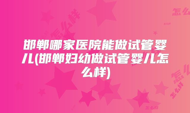 邯郸哪家医院能做试管婴儿(邯郸妇幼做试管婴儿怎么样)
