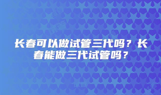 长春可以做试管三代吗？长春能做三代试管吗？