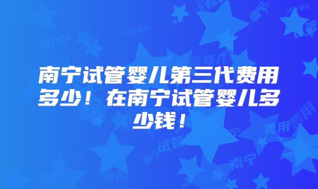 南宁试管婴儿第三代费用多少！在南宁试管婴儿多少钱！
