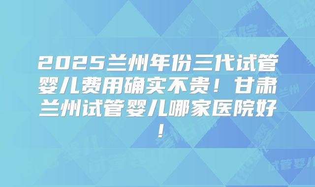 2025兰州年份三代试管婴儿费用确实不贵!甘肃兰州试管婴儿哪家医院好!
