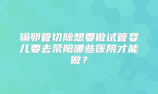 输卵管切除想要做试管婴儿要去荥阳哪些医院才能做？