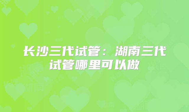 长沙三代试管：湖南三代试管哪里可以做
