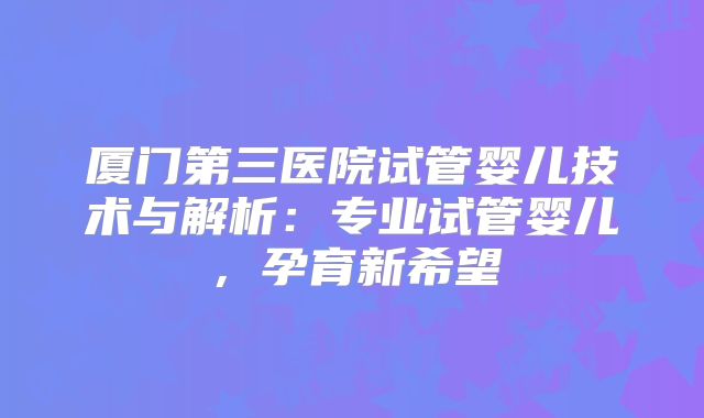 厦门第三医院试管婴儿技术与解析：专业试管婴儿，孕育新希望