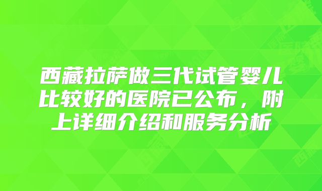 西藏拉萨做三代试管婴儿比较好的医院已公布,附上详细介绍和服务分析