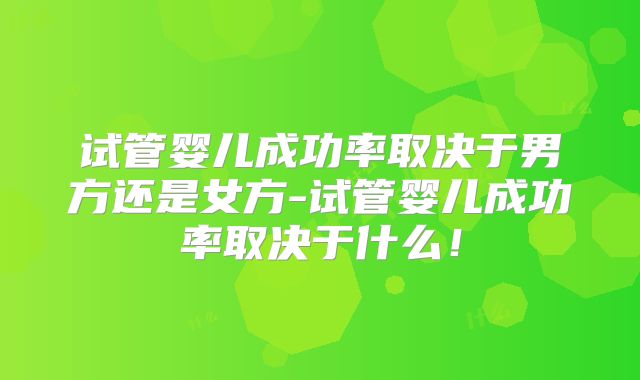 试管婴儿成功率取决于男方还是女方-试管婴儿成功率取决于什么！