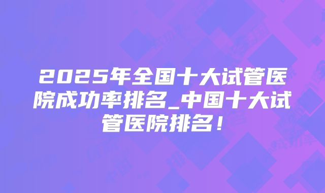 2025年全国十大试管医院成功率排名_中国十大试管医院排名！