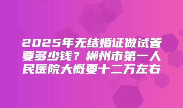 2025年无结婚证做试管要多少钱?郴州市第一人民医院大概要十二万左右