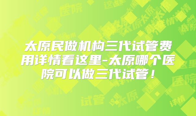 太原民做机构三代试管费用详情看这里-太原哪个医院可以做三代试管!