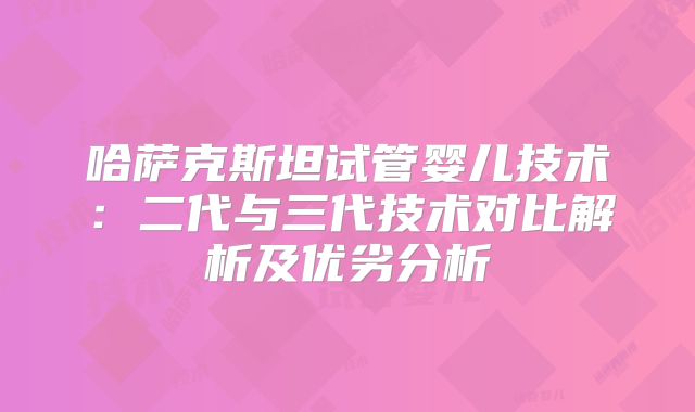 哈萨克斯坦试管婴儿技术：二代与三代技术对比解析及优劣分析