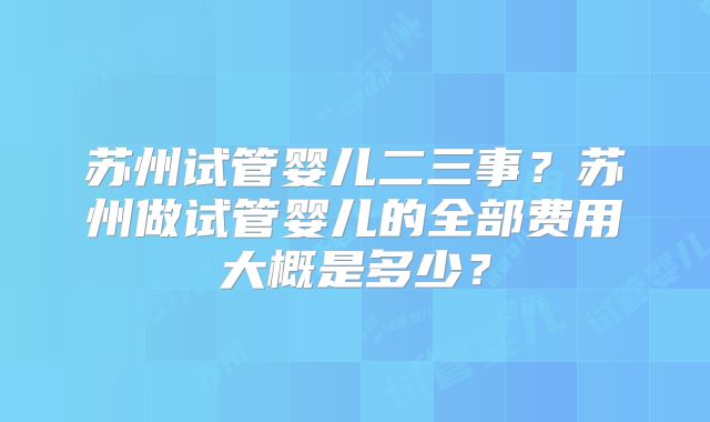 苏州试管婴儿二三事？苏州做试管婴儿的全部费用大概是多少？