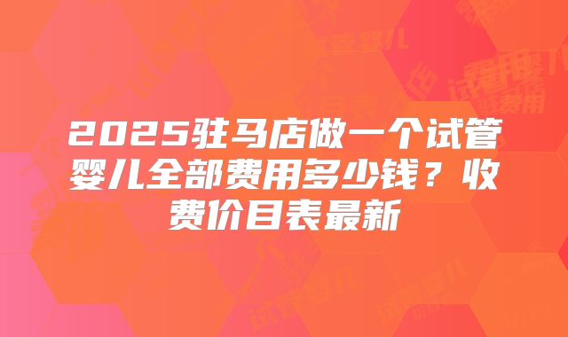 2025驻马店做一个试管婴儿全部费用多少钱？收费价目表最新