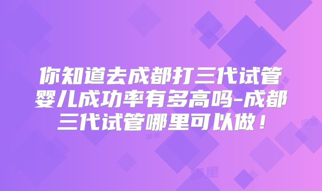 你知道去成都打三代试管婴儿成功率有多高吗-成都三代试管哪里可以做！