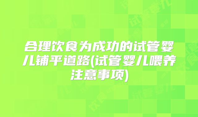 合理饮食为成功的试管婴儿铺平道路(试管婴儿喂养注意事项)