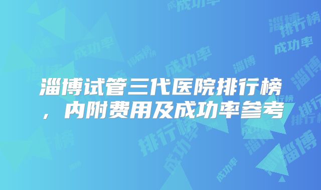 淄博试管三代医院排行榜,内附费用及成功率参考