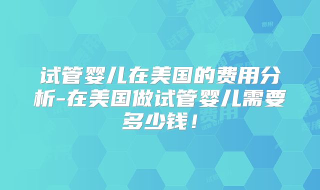试管婴儿在美国的费用分析-在美国做试管婴儿需要多少钱!