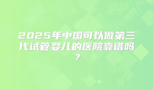 2025年中国可以做第三代试管婴儿的医院靠谱吗?