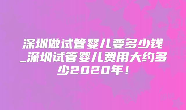 深圳做试管婴儿要多少钱_深圳试管婴儿费用大约多少2020年!