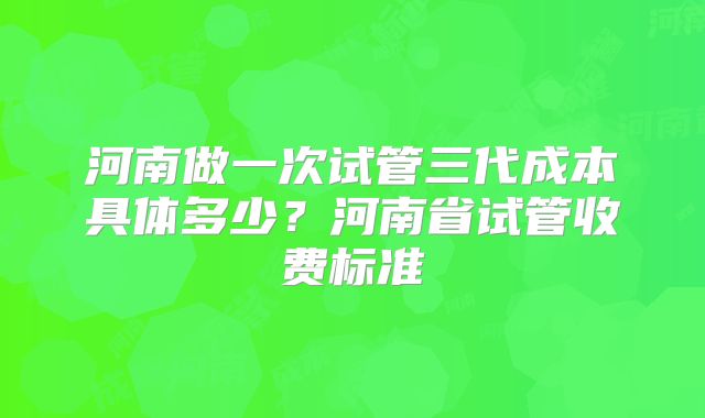 河南做一次试管三代成本具体多少？河南省试管收费标准